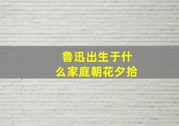 鲁迅出生于什么家庭朝花夕拾