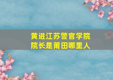 黄进江苏警官学院院长是莆田哪里人