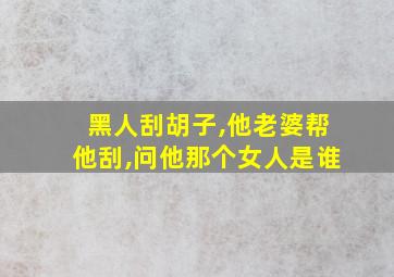 黑人刮胡子,他老婆帮他刮,问他那个女人是谁