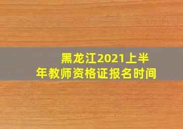 黑龙江2021上半年教师资格证报名时间