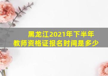 黑龙江2021年下半年教师资格证报名时间是多少