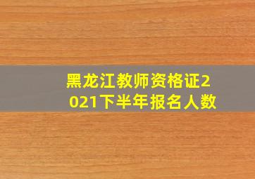 黑龙江教师资格证2021下半年报名人数