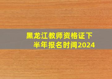 黑龙江教师资格证下半年报名时间2024