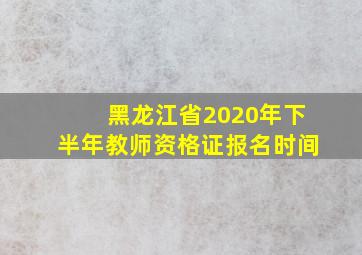 黑龙江省2020年下半年教师资格证报名时间