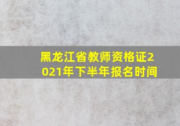 黑龙江省教师资格证2021年下半年报名时间