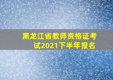 黑龙江省教师资格证考试2021下半年报名