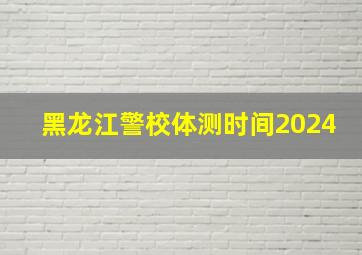 黑龙江警校体测时间2024