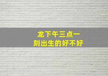 龙下午三点一刻出生的好不好