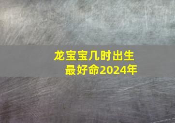 龙宝宝几时出生最好命2024年