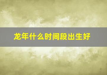 龙年什么时间段出生好